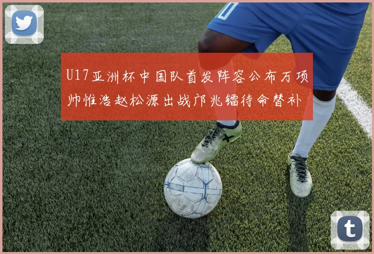 U17亚洲杯中国队首发阵容公布万项帅惟浩赵松源出战邝兆镭待命替补