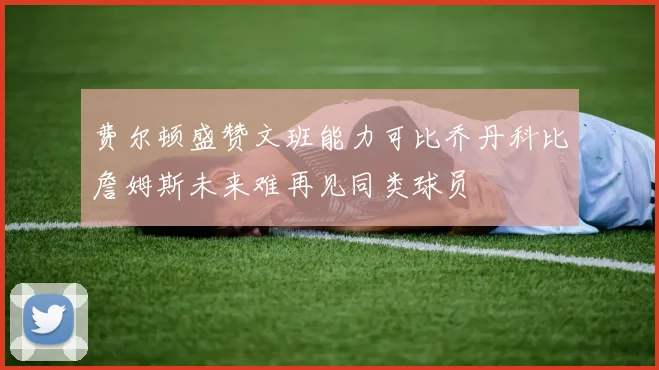 费尔顿盛赞文班能力可比乔丹科比詹姆斯未来难再见同类球员