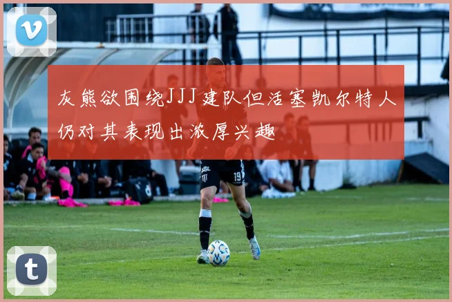 灰熊欲围绕JJJ建队但活塞凯尔特人仍对其表现出浓厚兴趣