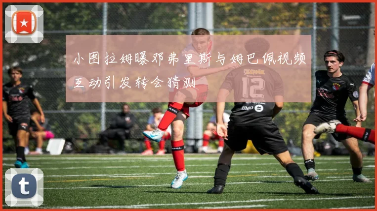 小图拉姆曝邓弗里斯与姆巴佩视频互动引发转会猜测