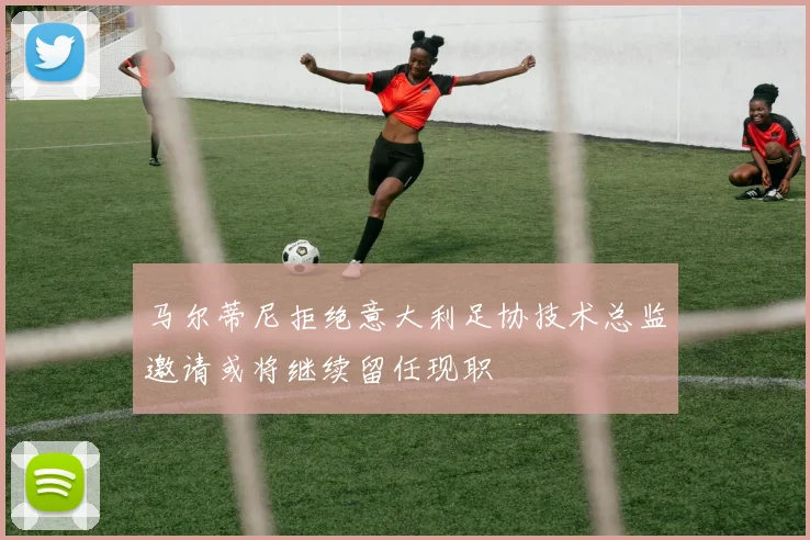 马尔蒂尼拒绝意大利足协技术总监邀请或将继续留任现职