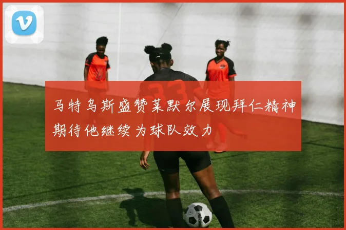 马特乌斯盛赞莱默尔展现拜仁精神期待他继续为球队效力