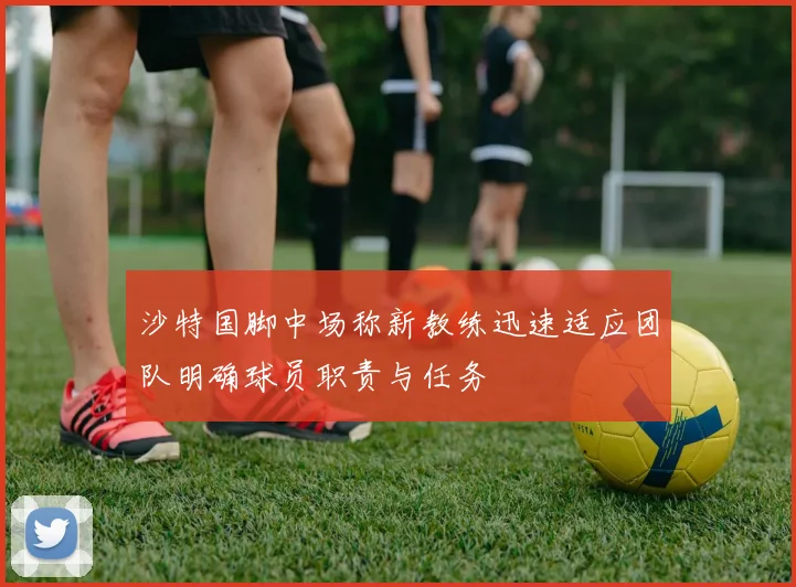 沙特国脚中场称新教练迅速适应团队明确球员职责与任务