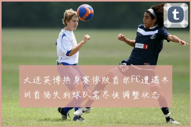 大连英博热身赛惨败首尔FC遭遇冬训首场失利球队需尽快调整状态