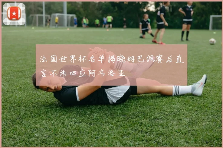 法国世界杯名单揭晓姆巴佩赛后直言不讳回应阿韦洛亚