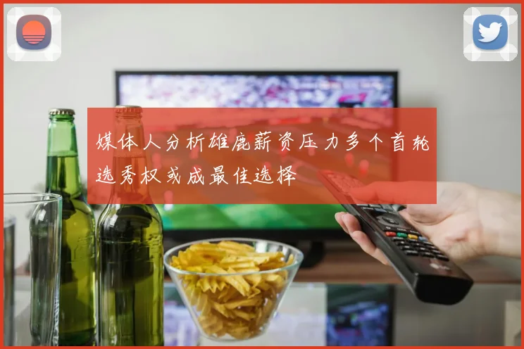 媒体人分析雄鹿薪资压力多个首轮选秀权或成最佳选择