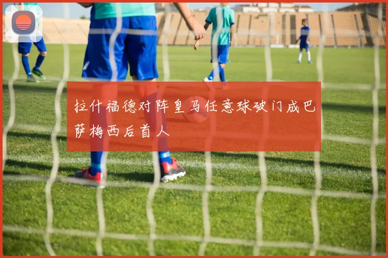 拉什福德对阵皇马任意球破门成巴萨梅西后首人