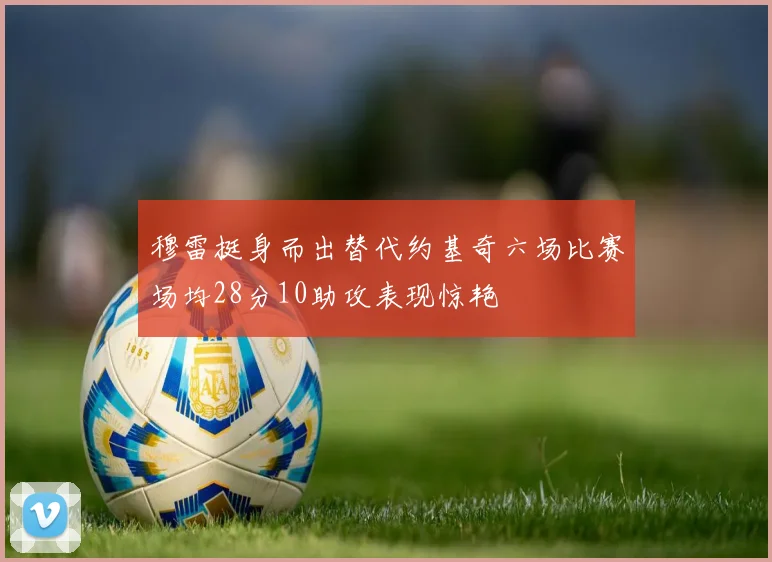穆雷挺身而出替代约基奇六场比赛场均28分10助攻表现惊艳