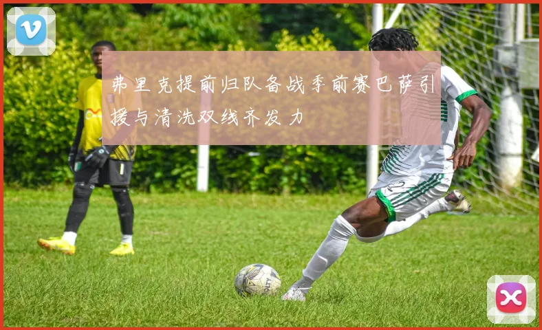 弗里克提前归队备战季前赛巴萨引援与清洗双线齐发力