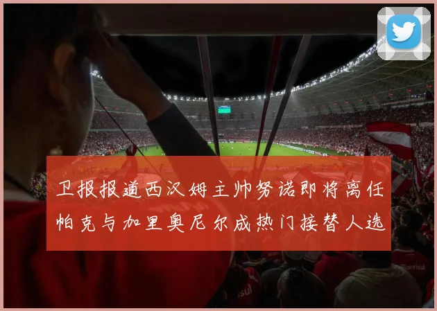 卫报报道西汉姆主帅努诺即将离任帕克与加里奥尼尔成热门接替人选