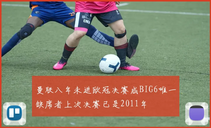 曼联八年未进欧冠决赛成BIG6唯一缺席者上次决赛已是2011年