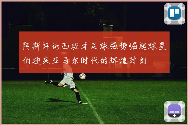 阿斯评论西班牙足球强势崛起球星们迎来亚马尔时代的辉煌时刻