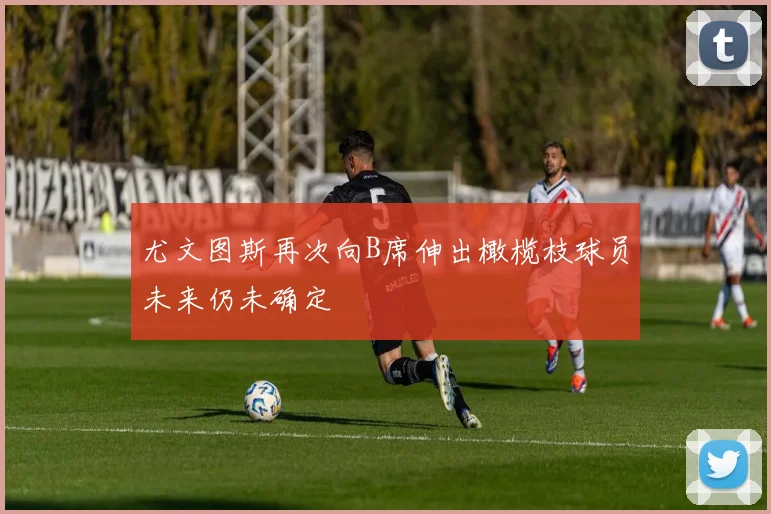 尤文图斯再次向B席伸出橄榄枝球员未来仍未确定