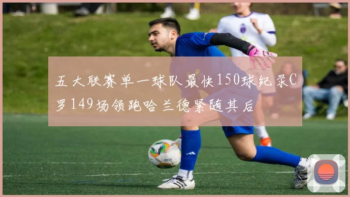 五大联赛单一球队最快150球纪录C罗149场领跑哈兰德紧随其后