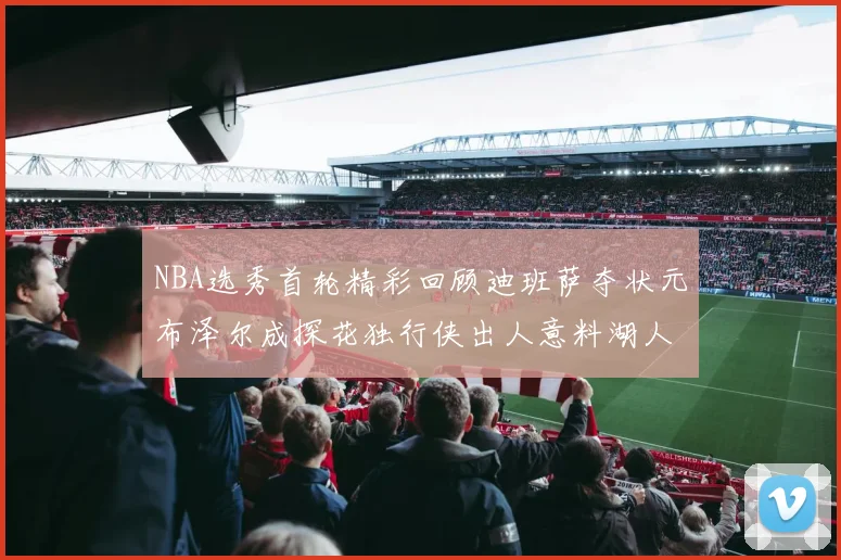 NBA选秀首轮精彩回顾迪班萨夺状元布泽尔成探花独行侠出人意料湖人选中潜力新星