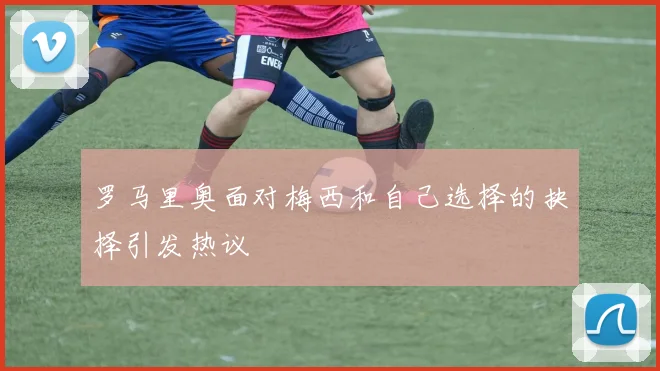 罗马里奥面对梅西和自己选择的抉择引发热议