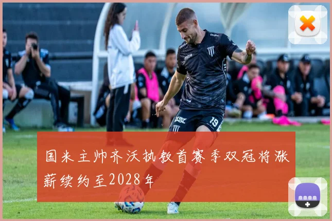 国米主帅齐沃执教首赛季双冠将涨薪续约至2028年