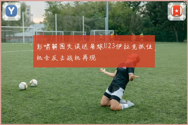 彭啸解围失误送角球U23伊拉克抓住机会反击战机再现
