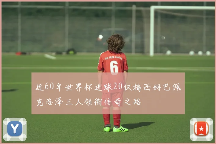 近60年世界杯进球20仅梅西姆巴佩克洛泽三人领衔传奇之路