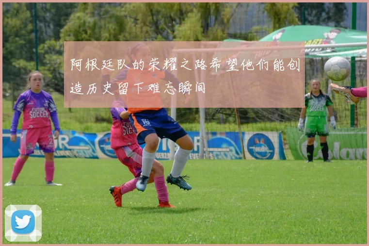 阿根廷队的荣耀之路希望他们能创造历史留下难忘瞬间